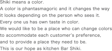 Shiki means a color.A color is phantasmagoric and it changes the way it looks depending on the person who sees it. Every one us has own taste in color.We would like to be a place who can change colors to accommodate each customer’s preference, and to provide a place they need to be. This is our hope as kitchen Bar Shiki.